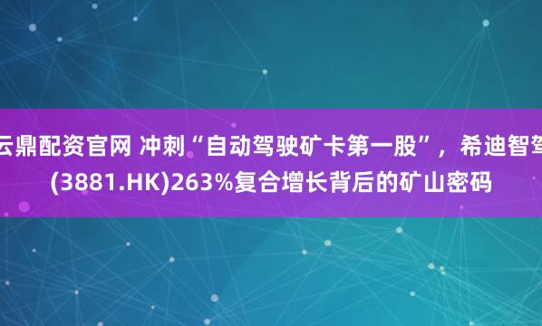 云鼎配资官网 冲刺“自动驾驶矿卡第一股”,希迪智驾(3881.HK)263%复合增长背后的矿山密码