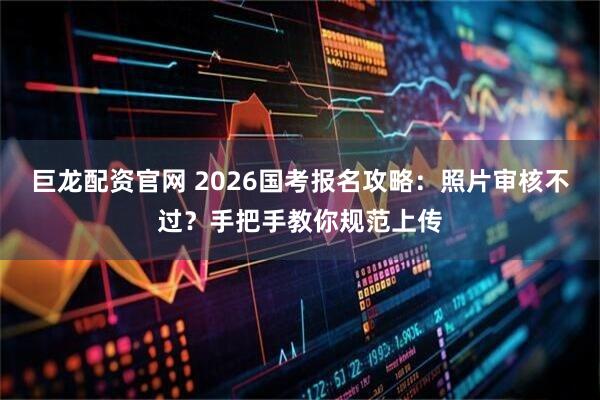 巨龙配资官网 2026国考报名攻略:照片审核不过?手把手教你规范上传