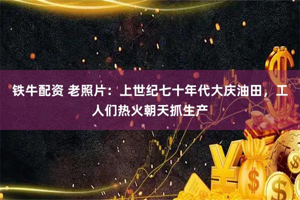 铁牛配资 老照片:上世纪七十年代大庆油田,工人们热火朝天抓生产