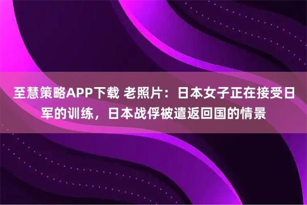 至慧策略APP下载 老照片：日本女子正在接受日军的训练，日本战俘被遣返回国的情景