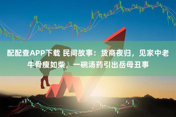 配配查APP下载 民间故事：货商夜归，见家中老牛骨瘦如柴，一碗汤药引出岳母丑事