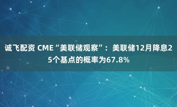 诚飞配资 CME“美联储观察”：美联储12月降息25个基点的概率为67.8%