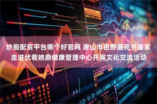 炒股配资平台哪个好官网 唐山市田野画苑书画家走进伏羲姚鼎健康管理中心开展文化交流活动