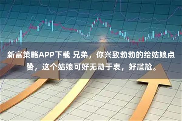 新富策略APP下载 兄弟,你兴致勃勃的给姑娘点赞,这个姑娘可好无动于衷,好尴尬。