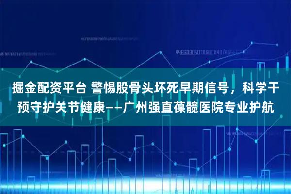 掘金配资平台 警惕股骨头坏死早期信号，科学干预守护关节健康——广州强直葆髋医院专业护航