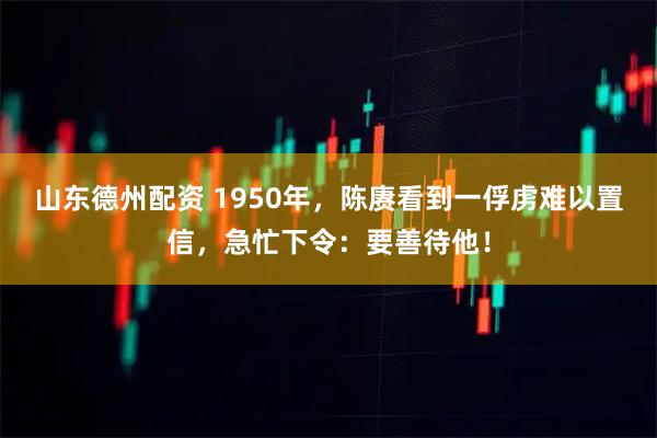 山东德州配资 1950年,陈赓看到一俘虏难以置信,急忙下令:要善待他!