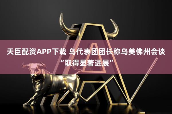 天臣配资APP下载 乌代表团团长称乌美佛州会谈“取得显著进展”