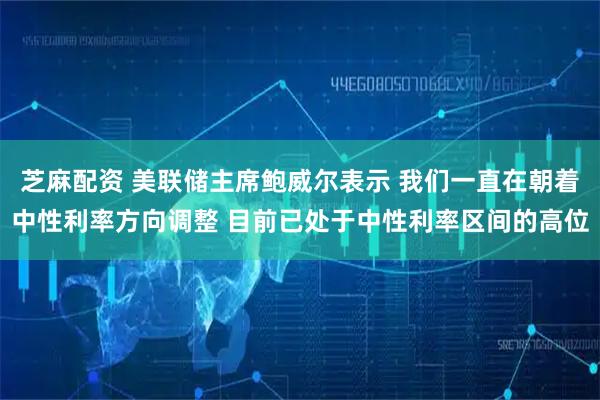 芝麻配资 美联储主席鲍威尔表示 我们一直在朝着中性利率方向调整 目前已处于中性利率区间的高位