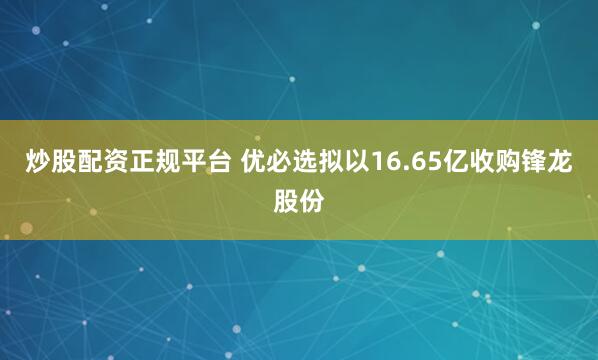 炒股配资正规平台 优必选拟以16.65亿收购锋龙股份