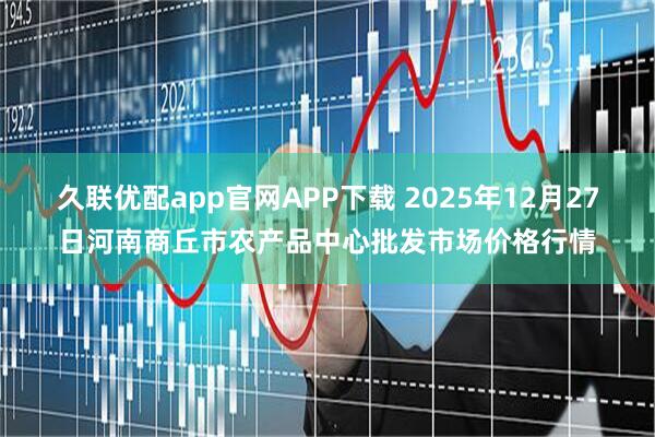 久联优配app官网APP下载 2025年12月27日河南商丘市农产品中心批发市场价格行情