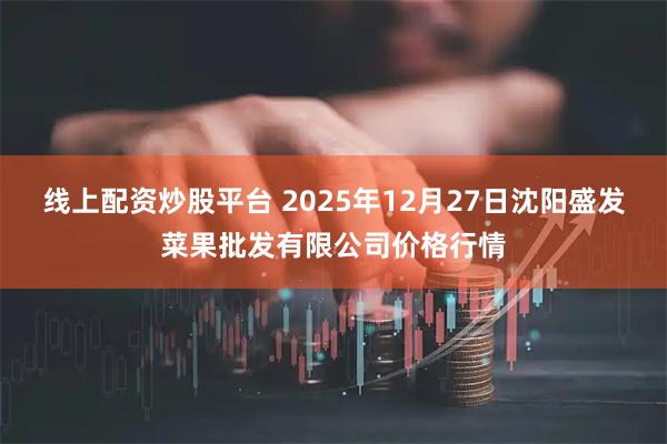线上配资炒股平台 2025年12月27日沈阳盛发菜果批发有限公司价格行情