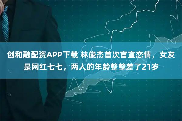 创和融配资APP下载 林俊杰首次官宣恋情，女友是网红七七，两人的年龄整整差了21岁