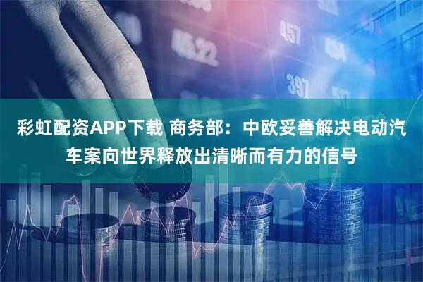 彩虹配资APP下载 商务部：中欧妥善解决电动汽车案向世界释放出清晰而有力的信号
