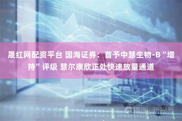晟红网配资平台 国海证券：首予中慧生物-B“增持”评级 慧尔康欣正处快速放量通道