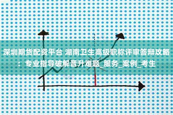 深圳期货配资平台 湖南卫生高级职称评审答辩攻略:专业指导破解晋升难题_服务_案例_考生