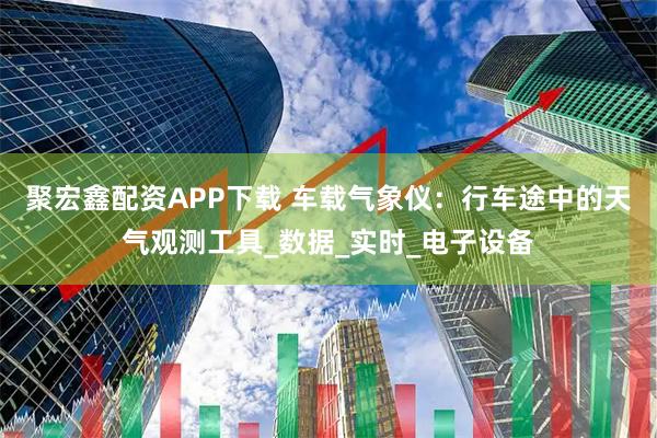 聚宏鑫配资APP下载 车载气象仪:行车途中的天气观测工具_数据_实时_电子设备