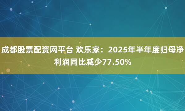成都股票配资网平台 欢乐家：2025年半年度归母净利润同比减少77.50%