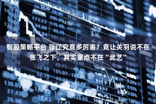 智股策略平台 张辽究竟多厉害?竟让关羽说不在张飞之下,其实重点不在“武艺”