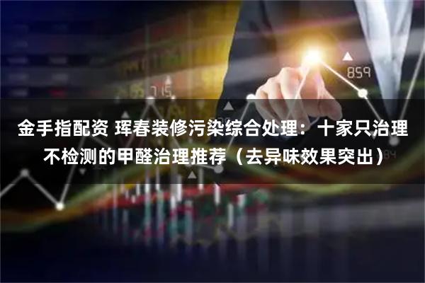 金手指配资 珲春装修污染综合处理：十家只治理不检测的甲醛治理推荐（去异味效果突出）